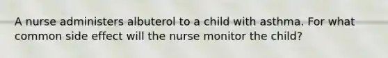 A nurse administers albuterol to a child with asthma. For what common side effect will the nurse monitor the child?