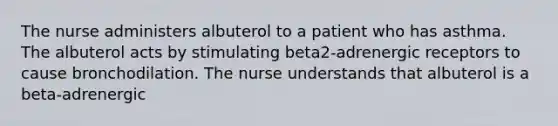 The nurse administers albuterol to a patient who has asthma. The albuterol acts by stimulating beta2-adrenergic receptors to cause bronchodilation. The nurse understands that albuterol is a beta-adrenergic