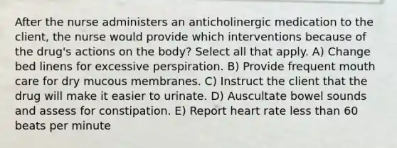 After the nurse administers an anticholinergic medication to the client, the nurse would provide which interventions because of the drug's actions on the body? Select all that apply. A) Change bed linens for excessive perspiration. B) Provide frequent mouth care for dry mucous membranes. C) Instruct the client that the drug will make it easier to urinate. D) Auscultate bowel sounds and assess for constipation. E) Report heart rate less than 60 beats per minute