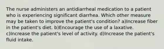 The nurse administers an antidiarrheal medication to a patient who is experiencing significant diarrhea. Which other measure may be taken to improve the patient's condition? a)Increase fiber in the patient's diet. b)Encourage the use of a laxative. c)Increase the patient's level of activity. d)Increase the patient's fluid intake.