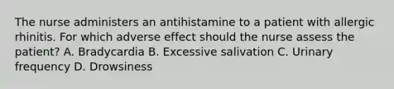 The nurse administers an antihistamine to a patient with allergic rhinitis. For which adverse effect should the nurse assess the patient? A. Bradycardia B. Excessive salivation C. Urinary frequency D. Drowsiness