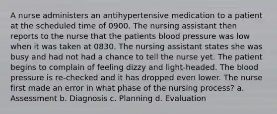 A nurse administers an antihypertensive medication to a patient at the scheduled time of 0900. The nursing assistant then reports to the nurse that the patients blood pressure was low when it was taken at 0830. The nursing assistant states she was busy and had not had a chance to tell the nurse yet. The patient begins to complain of feeling dizzy and light-headed. The blood pressure is re-checked and it has dropped even lower. The nurse first made an error in what phase of the nursing process? a. Assessment b. Diagnosis c. Planning d. Evaluation