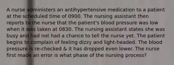 A nurse administers an antihypertensive medication to a patient at the scheduled time of 0900. The nursing assistant then reports to the nurse that the patient's blood pressure was low when it was taken at 0830. The nursing assistant states she was busy and had not had a chance to tell the nurse yet. The patient begins to complain of feeling dizzy and light-headed. The blood pressure is re-checked & it has dropped even lower. The nurse first made an error is what phase of the nursing process?