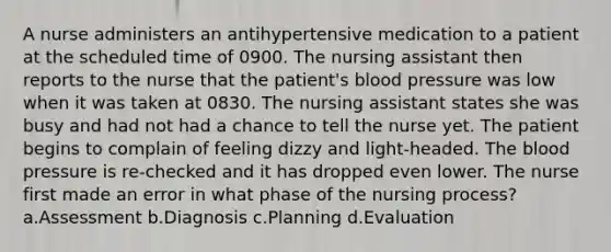 A nurse administers an antihypertensive medication to a patient at the scheduled time of 0900. The nursing assistant then reports to the nurse that the patient's blood pressure was low when it was taken at 0830. The nursing assistant states she was busy and had not had a chance to tell the nurse yet. The patient begins to complain of feeling dizzy and light-headed. The blood pressure is re-checked and it has dropped even lower. The nurse first made an error in what phase of the nursing process? a.Assessment b.Diagnosis c.Planning d.Evaluation