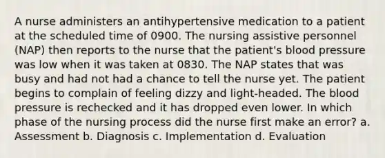 A nurse administers an antihypertensive medication to a patient at the scheduled time of 0900. The nursing assistive personnel (NAP) then reports to the nurse that the patient's blood pressure was low when it was taken at 0830. The NAP states that was busy and had not had a chance to tell the nurse yet. The patient begins to complain of feeling dizzy and light-headed. The blood pressure is rechecked and it has dropped even lower. In which phase of the nursing process did the nurse first make an error? a. Assessment b. Diagnosis c. Implementation d. Evaluation