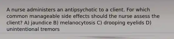 A nurse administers an antipsychotic to a client. For which common manageable side effects should the nurse assess the client? A) jaundice B) melanocytosis C) drooping eyelids D) unintentional tremors