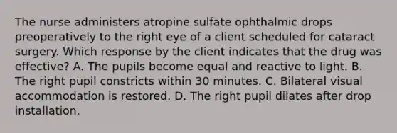 The nurse administers atropine sulfate ophthalmic drops preoperatively to the right eye of a client scheduled for cataract surgery. Which response by the client indicates that the drug was effective? A. The pupils become equal and reactive to light. B. The right pupil constricts within 30 minutes. C. Bilateral visual accommodation is restored. D. The right pupil dilates after drop installation.