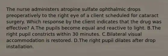 The nurse administers atropine sulfate ophthalmic drops preoperatively to the right eye of a client scheduled for cataract surgery. Which response by the client indicates that the drug was effective? A.The pupils become equal and reactive to light. B.The right pupil constricts within 30 minutes. C.Bilateral visual accommodation is restored. D.The right pupil dilates after drop installation.