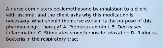 A nurse administers beclomethasone by inhalation to a client with asthma, and the client asks why this medication is necessary. What should the nurse explain is the purpose of this pharmacologic therapy? A. Promotes comfort B. Decreases inflammation C. Stimulates smooth muscle relaxation D. Reduces bacteria in the respiratory tract