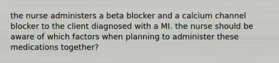 the nurse administers a beta blocker and a calcium channel blocker to the client diagnosed with a MI. the nurse should be aware of which factors when planning to administer these medications together?