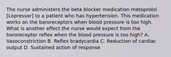 The nurse administers the beta blocker medication metoprolol [Lopressor] to a patient who has hypertension. This medication works on the baroreceptors when blood pressure is too high. What is another effect the nurse would expect from the baroreceptor reflex when the blood pressure is too high? A. Vasoconstriction B. Reflex bradycardia C. Reduction of cardiac output D. Sustained action of response