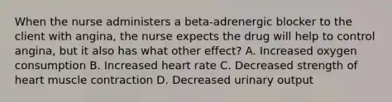 When the nurse administers a beta-adrenergic blocker to the client with angina, the nurse expects the drug will help to control angina, but it also has what other effect? A. Increased oxygen consumption B. Increased heart rate C. Decreased strength of heart muscle contraction D. Decreased urinary output