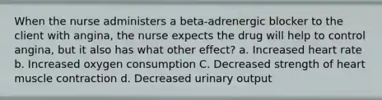 When the nurse administers a beta-adrenergic blocker to the client with angina, the nurse expects the drug will help to control angina, but it also has what other effect? a. Increased heart rate b. Increased oxygen consumption C. Decreased strength of heart muscle contraction d. Decreased urinary output