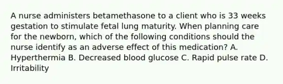 A nurse administers betamethasone to a client who is 33 weeks gestation to stimulate fetal lung maturity. When planning care for the newborn, which of the following conditions should the nurse identify as an adverse effect of this medication? A. Hyperthermia B. Decreased blood glucose C. Rapid pulse rate D. Irritability