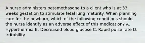 A nurse administers betamethasone to a client who is at 33 weeks gestation to stimulate fetal lung maturity. When planning care for the newborn, which of the following conditions should the nurse identify as an adverse effect of this medication? A. Hyperthermia B. Decreased blood glucose C. Rapid pulse rate D. Irritability