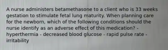 A nurse administers betamethasone to a client who is 33 weeks gestation to stimulate fetal lung maturity. When planning care for the newborn, which of the following conditions should the nurse identify as an adverse effect of this medication? - hyperthermia - decreased blood glucose - rapid pulse rate - irritability