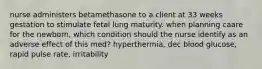 nurse administers betamethasone to a client at 33 weeks gestation to stimulate fetal lung maturity. when planning caare for the newborn, which condition should the nurse identify as an adverse effect of this med? hyperthermia, dec blood glucose, rapid pulse rate, irritability