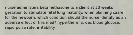 nurse administers betamethasone to a client at 33 weeks gestation to stimulate fetal lung maturity. when planning caare for the newborn, which condition should the nurse identify as an adverse effect of this med? hyperthermia, dec blood glucose, rapid pulse rate, irritability