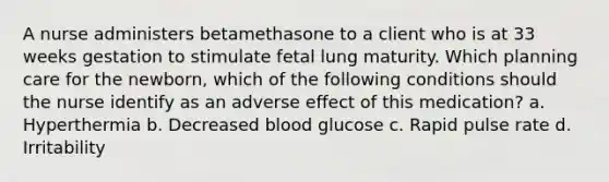 A nurse administers betamethasone to a client who is at 33 weeks gestation to stimulate fetal lung maturity. Which planning care for the newborn, which of the following conditions should the nurse identify as an adverse effect of this medication? a. Hyperthermia b. Decreased blood glucose c. Rapid pulse rate d. Irritability