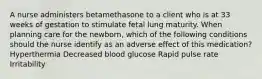 A nurse administers betamethasone to a client who is at 33 weeks of gestation to stimulate fetal lung maturity. When planning care for the newborn, which of the following conditions should the nurse identify as an adverse effect of this medication? Hyperthermia Decreased blood glucose Rapid pulse rate Irritability