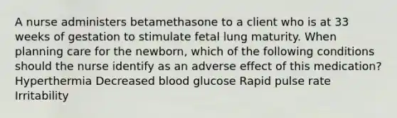 A nurse administers betamethasone to a client who is at 33 weeks of gestation to stimulate fetal lung maturity. When planning care for the newborn, which of the following conditions should the nurse identify as an adverse effect of this medication? Hyperthermia Decreased blood glucose Rapid pulse rate Irritability