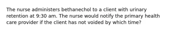 The nurse administers bethanechol to a client with urinary retention at 9:30 am. The nurse would notify the primary health care provider if the client has not voided by which time?