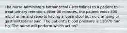 The nurse administers bethanechol (Urecholine) to a patient to treat urinary retention. After 30 minutes, the patient voids 800 mL of urine and reports having a loose stool but no cramping or gastrointestinal pain. The patient's blood pressure is 110/70 mm Hg. The nurse will perform which action?