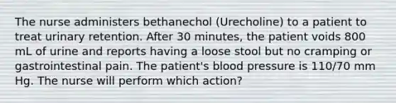 The nurse administers bethanechol (Urecholine) to a patient to treat urinary retention. After 30 minutes, the patient voids 800 mL of urine and reports having a loose stool but no cramping or gastrointestinal pain. The patient's blood pressure is 110/70 mm Hg. The nurse will perform which action?