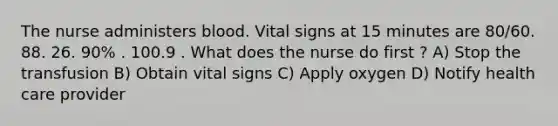 The nurse administers blood. Vital signs at 15 minutes are 80/60. 88. 26. 90% . 100.9 . What does the nurse do first ? A) Stop the transfusion B) Obtain vital signs C) Apply oxygen D) Notify health care provider