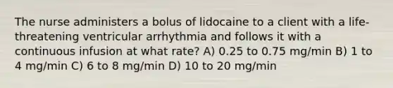 The nurse administers a bolus of lidocaine to a client with a life-threatening ventricular arrhythmia and follows it with a continuous infusion at what rate? A) 0.25 to 0.75 mg/min B) 1 to 4 mg/min C) 6 to 8 mg/min D) 10 to 20 mg/min