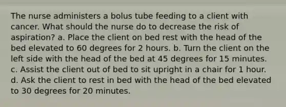 The nurse administers a bolus tube feeding to a client with cancer. What should the nurse do to decrease the risk of aspiration? a. Place the client on bed rest with the head of the bed elevated to 60 degrees for 2 hours. b. Turn the client on the left side with the head of the bed at 45 degrees for 15 minutes. c. Assist the client out of bed to sit upright in a chair for 1 hour. d. Ask the client to rest in bed with the head of the bed elevated to 30 degrees for 20 minutes.