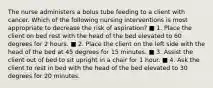 The nurse administers a bolus tube feeding to a client with cancer. Which of the following nursing interventions is most appropriate to decrease the risk of aspiration? ■ 1. Place the client on bed rest with the head of the bed elevated to 60 degrees for 2 hours. ■ 2. Place the client on the left side with the head of the bed at 45 degrees for 15 minutes. ■ 3. Assist the client out of bed to sit upright in a chair for 1 hour. ■ 4. Ask the client to rest in bed with the head of the bed elevated to 30 degrees for 20 minutes.