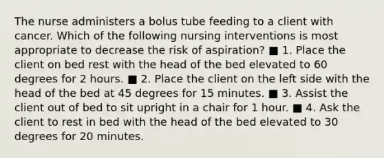 The nurse administers a bolus tube feeding to a client with cancer. Which of the following nursing interventions is most appropriate to decrease the risk of aspiration? ■ 1. Place the client on bed rest with the head of the bed elevated to 60 degrees for 2 hours. ■ 2. Place the client on the left side with the head of the bed at 45 degrees for 15 minutes. ■ 3. Assist the client out of bed to sit upright in a chair for 1 hour. ■ 4. Ask the client to rest in bed with the head of the bed elevated to 30 degrees for 20 minutes.