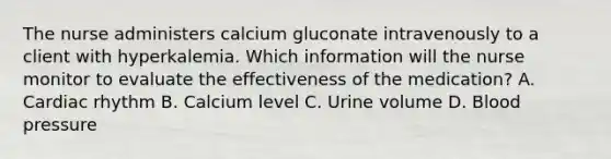 The nurse administers calcium gluconate intravenously to a client with hyperkalemia. Which information will the nurse monitor to evaluate the effectiveness of the medication? A. Cardiac rhythm B. Calcium level C. Urine volume D. Blood pressure