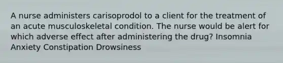 A nurse administers carisoprodol to a client for the treatment of an acute musculoskeletal condition. The nurse would be alert for which adverse effect after administering the drug? Insomnia Anxiety Constipation Drowsiness