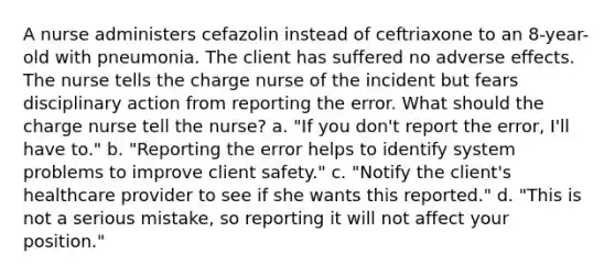 A nurse administers cefazolin instead of ceftriaxone to an 8-year-old with pneumonia. The client has suffered no adverse effects. The nurse tells the charge nurse of the incident but fears disciplinary action from reporting the error. What should the charge nurse tell the nurse? a. "If you don't report the error, I'll have to." b. "Reporting the error helps to identify system problems to improve client safety." c. "Notify the client's healthcare provider to see if she wants this reported." d. "This is not a serious mistake, so reporting it will not affect your position."