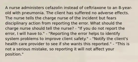 A nurse administers cefazolin instead of ceftriaxone to an 8-year-old with pneumonia. The client has suffered no adverse effects. The nurse tells the charge nurse of the incident but fears disciplinary action from reporting the error. What should the charge nurse should tell the nurse? - "If you do not report the error, I will have to." - "Reporting the error helps to identify system problems to improve client safety." - "Notify the client's health care provider to see if she wants this reported." - "This is not a serious mistake, so reporting it will not affect your position."