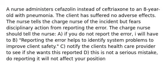 A nurse administers cefazolin instead of ceftriaxone to an 8-year-old with pneumonia. The client has suffered no adverse effects. The nurse tells the charge nurse of the incident but fears disciplinary action from reporting the error. The charge nurse should tell the nurse: A) if you do not report the error, i will have to B) "Reporting the error helps to identify system problems to improve client safety." C) notify the clients health care provider to see if she wants this reported D) this is not a serious mistake, do reporting it will not affect your position