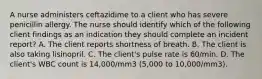 A nurse administers ceftazidime to a client who has severe penicillin allergy. The nurse should identify which of the following client findings as an indication they should complete an incident report? A. The client reports shortness of breath. B. The client is also taking lisinopril. C. The client's pulse rate is 60/min. D. The client's WBC count is 14,000/mm3 (5,000 to 10,000/mm3).