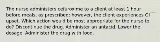 The nurse administers cefuroxime to a client at least 1 hour before meals, as prescribed; however, the client experiences GI upset. Which action would be most appropriate for the nurse to do? Discontinue the drug. Administer an antacid. Lower the dosage. Administer the drug with food.