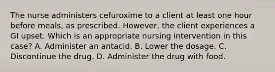 The nurse administers cefuroxime to a client at least one hour before meals, as prescribed. However, the client experiences a GI upset. Which is an appropriate nursing intervention in this case? A. Administer an antacid. B. Lower the dosage. C. Discontinue the drug. D. Administer the drug with food.