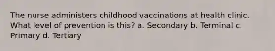 The nurse administers childhood vaccinations at health clinic. What level of prevention is this? a. Secondary b. Terminal c. Primary d. Tertiary