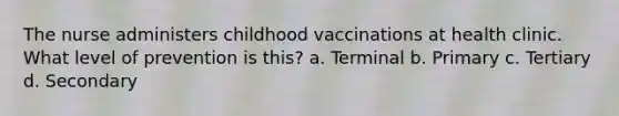 The nurse administers childhood vaccinations at health clinic. What level of prevention is this? a. Terminal b. Primary c. Tertiary d. Secondary