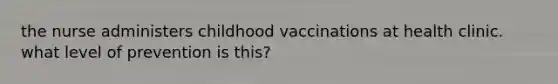 the nurse administers childhood vaccinations at health clinic. what level of prevention is this?