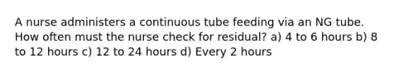 A nurse administers a continuous tube feeding via an NG tube. How often must the nurse check for residual? a) 4 to 6 hours b) 8 to 12 hours c) 12 to 24 hours d) Every 2 hours