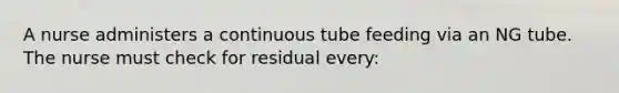 A nurse administers a continuous tube feeding via an NG tube. The nurse must check for residual every: