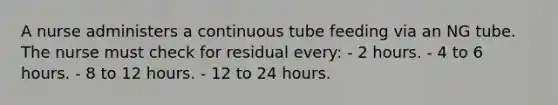 A nurse administers a continuous tube feeding via an NG tube. The nurse must check for residual every: - 2 hours. - 4 to 6 hours. - 8 to 12 hours. - 12 to 24 hours.