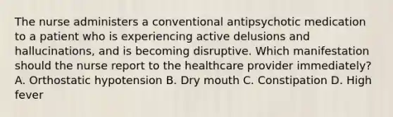 The nurse administers a conventional antipsychotic medication to a patient who is experiencing active delusions and hallucinations, and is becoming disruptive. Which manifestation should the nurse report to the healthcare provider immediately? A. Orthostatic hypotension B. Dry mouth C. Constipation D. High fever