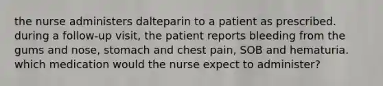 the nurse administers dalteparin to a patient as prescribed. during a follow-up visit, the patient reports bleeding from the gums and nose, stomach and chest pain, SOB and hematuria. which medication would the nurse expect to administer?