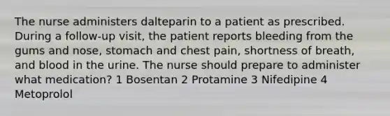 The nurse administers dalteparin to a patient as prescribed. During a follow-up visit, the patient reports bleeding from the gums and nose, stomach and chest pain, shortness of breath, and blood in the urine. The nurse should prepare to administer what medication? 1 Bosentan 2 Protamine 3 Nifedipine 4 Metoprolol